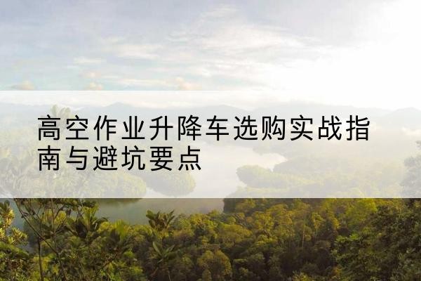 梅里斯升降车怎么选-高空作业升降车选购实战指南与避坑要点
