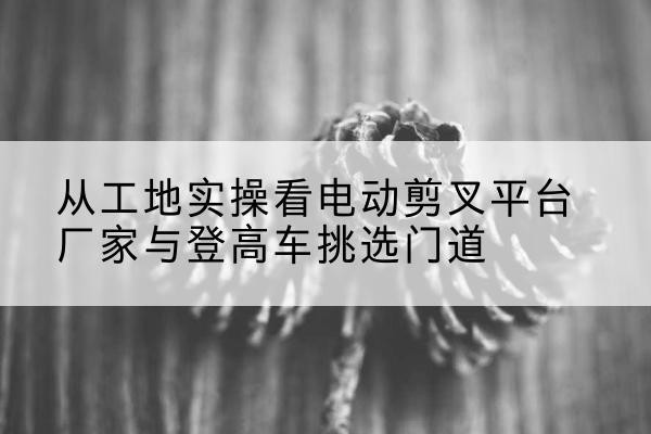 梅里斯电动剪叉升降平台厂家-从工地实操看电动剪叉平台厂家与登高车挑选门道