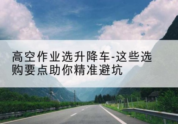 梅里斯升降车厂家-高空作业选升降车-这些选购要点助你*避坑