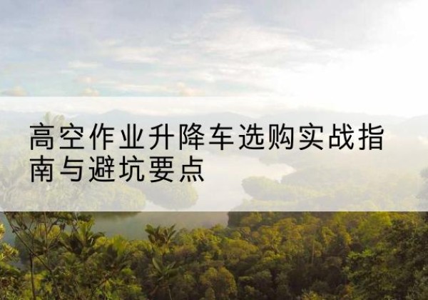 梅里斯升降车怎么选-高空作业升降车选购实战指南与避坑要点