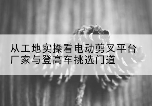 梅里斯电动剪叉升降平台厂家-从工地实操看电动剪叉平台厂家与登高车挑选门道
